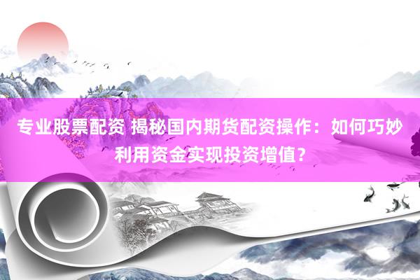 专业股票配资 揭秘国内期货配资操作：如何巧妙利用资金实现投资增值？