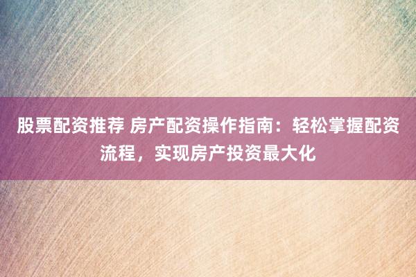 股票配资推荐 房产配资操作指南：轻松掌握配资流程，实现房产投资最大化