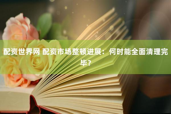 配资世界网 配资市场整顿进展：何时能全面清理完毕？