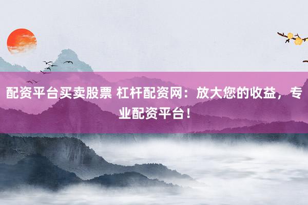 配资平台买卖股票 杠杆配资网：放大您的收益，专业配资平台！