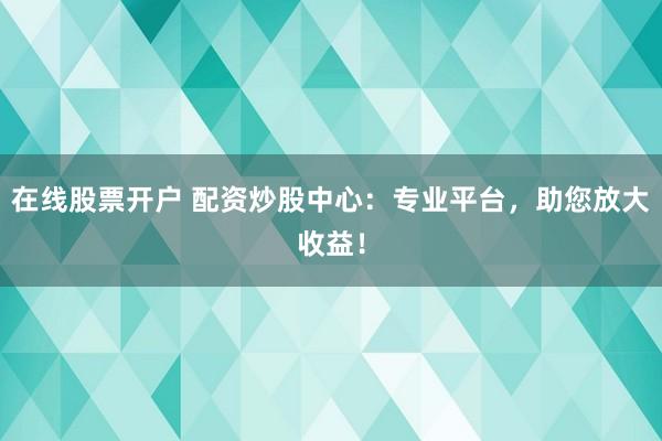 在线股票开户 配资炒股中心：专业平台，助您放大收益！