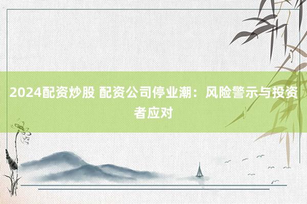 2024配资炒股 配资公司停业潮：风险警示与投资者应对