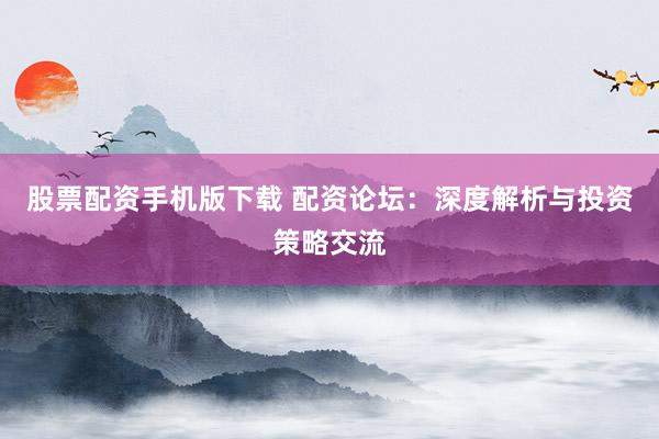 股票配资手机版下载 配资论坛：深度解析与投资策略交流