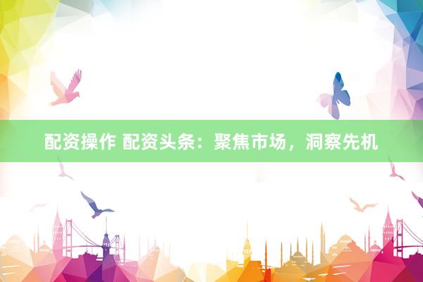 配资操作 配资头条：聚焦市场，洞察先机